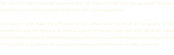 You will love our multigrain diamond rolls for their richness and natural taste. Discover superior quality artisan breads made with the finest ingredients. Our bakers’ skills make the difference in our artisan bread as much as the quality of the ingredients and the absence of artificial agents or flavors. Each step that takes the bread from formless dough to finished loaves depends on the watchful diligence and discernment of the baker. It is normal for our bread to have subtle variations of shape and color. 