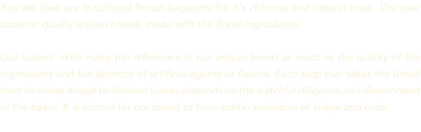 You will love our traditional french baguette for it's richness and natural taste. Discover superior quality artisan breads made with the finest ingredients. Our bakers’ skills make the difference in our artisan bread as much as the quality of the ingredients and the absence of artificial agents or flavors. Each step that takes the bread from formless dough to finished loaves depends on the watchful diligence and discernment of the baker. It is normal for our bread to have subtle variations of shape and color.